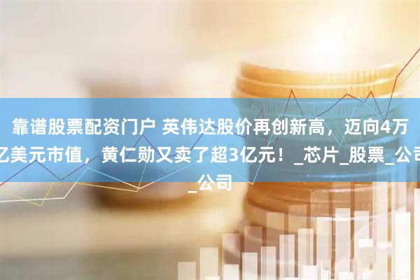 靠谱股票配资门户 英伟达股价再创新高，迈向4万亿美元市值，黄仁勋又卖了超3亿元！_芯片_股票_公司