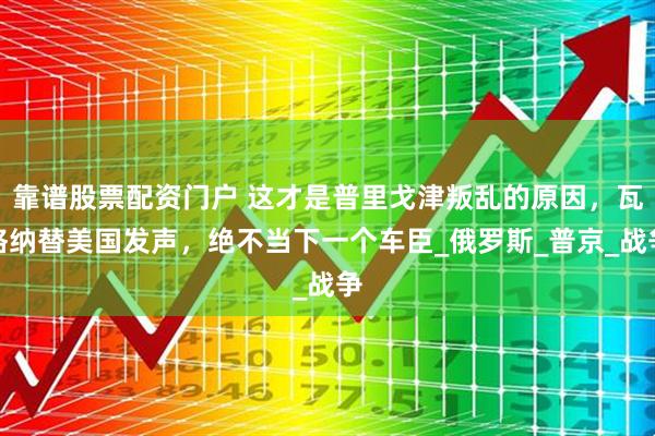 靠谱股票配资门户 这才是普里戈津叛乱的原因，瓦格纳替美国发声，绝不当下一个车臣_俄罗斯_普京_战争