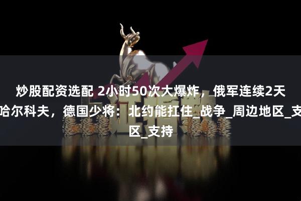 炒股配资选配 2小时50次大爆炸，俄军连续2天炸哈尔科夫，德国少将：北约能扛住_战争_周边地区_支持
