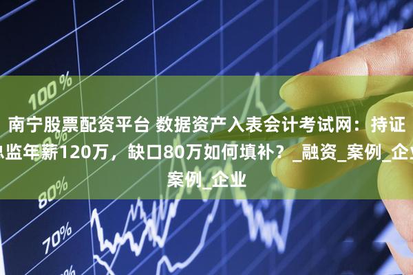 南宁股票配资平台 数据资产入表会计考试网：持证总监年薪120万，缺口80万如何填补？_融资_案例_企业