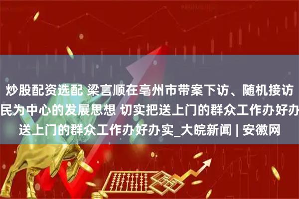 炒股配资选配 梁言顺在亳州市带案下访、随机接访时强调 牢固树立以人民为中心的发展思想 切实把送上门的群众工作办好办实_大皖新闻 | 安徽网