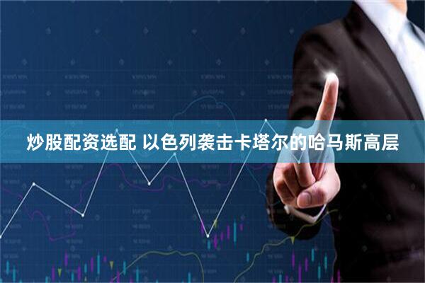 炒股配资选配 以色列袭击卡塔尔的哈马斯高层