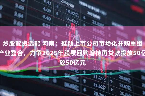 炒股配资选配 河南：推动上市公司市场化并购重组和产业整合，力争2025年股票回购增持再贷款投放50亿元