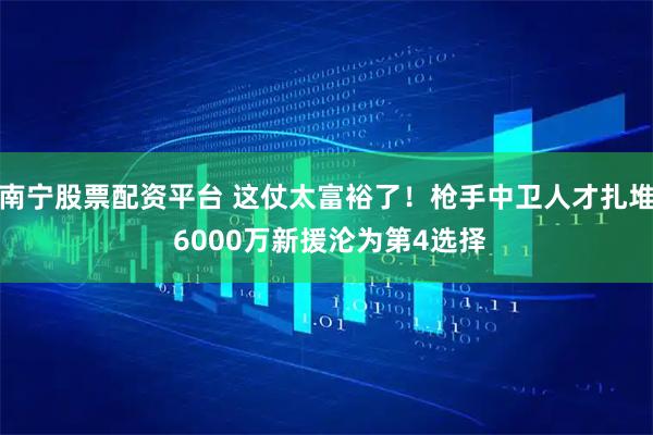 南宁股票配资平台 这仗太富裕了！枪手中卫人才扎堆 6000万新援沦为第4选择