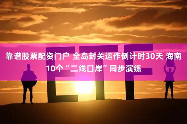 靠谱股票配资门户 全岛封关运作倒计时30天 海南10个“二线口岸”同步演练