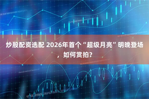 炒股配资选配 2026年首个“超级月亮”明晚登场，如何赏拍？
