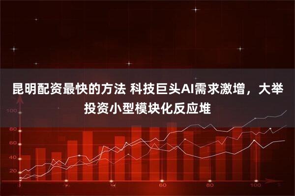 昆明配资最快的方法 科技巨头AI需求激增，大举投资小型模块化反应堆